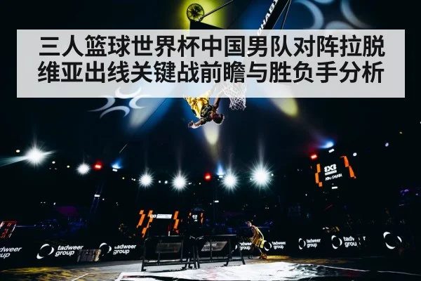 三人篮球世界杯中国男队对阵拉脱维亚出线关键战前瞻与胜负手分析