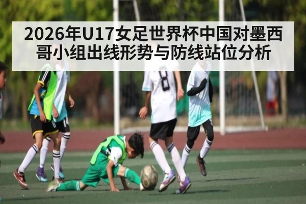 2026年U17女足世界杯中国对墨西哥小组出线形势与防线站位分析